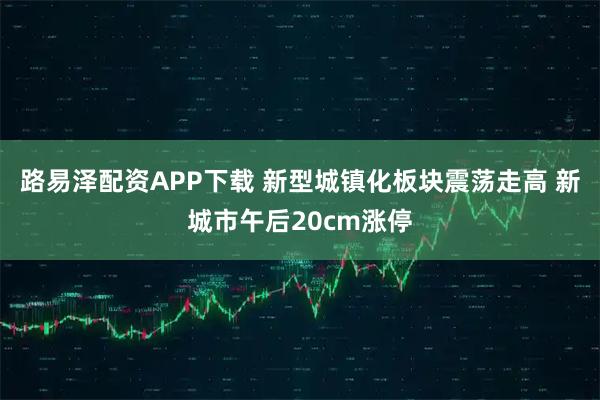 路易泽配资APP下载 新型城镇化板块震荡走高 新城市午后20cm涨停