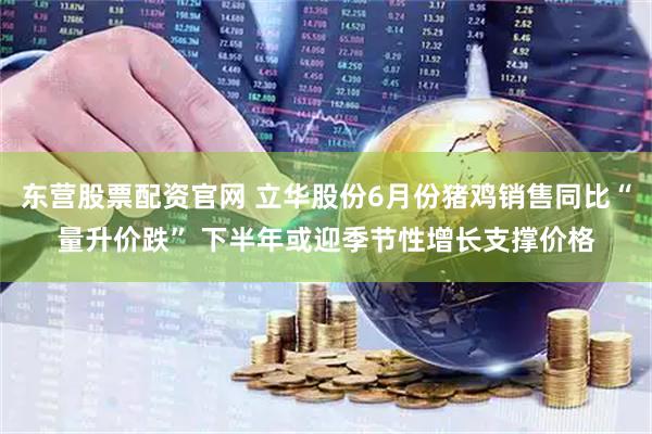 东营股票配资官网 立华股份6月份猪鸡销售同比“量升价跌” 下半年或迎季节性增长支撑价格