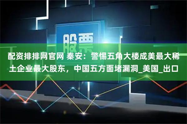 配资排排网官网 秦安：警惕五角大楼成美最大稀土企业最大股东，中国五方面堵漏洞_美国_出口