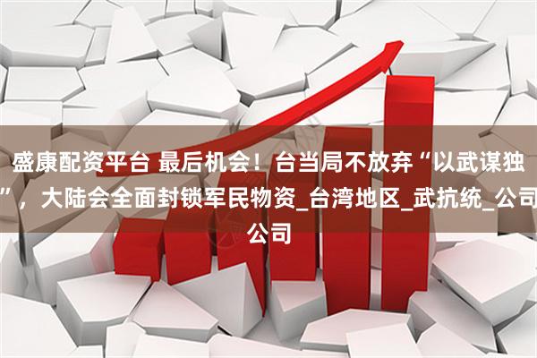 盛康配资平台 最后机会！台当局不放弃“以武谋独”，大陆会全面封锁军民物资_台湾地区_武抗统_公司