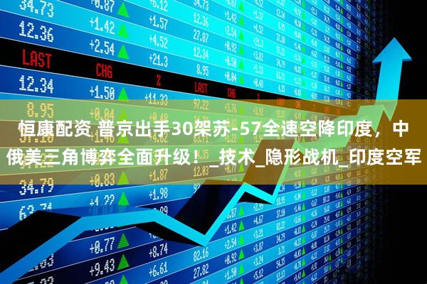 恒康配资 普京出手30架苏-57全速空降印度，中俄美三角博弈全面升级！_技术_隐形战机_印度空军