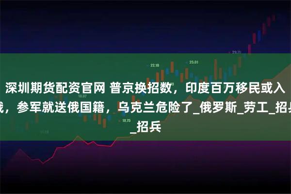 深圳期货配资官网 普京换招数，印度百万移民或入俄，参军就送俄国籍，乌克兰危险了_俄罗斯_劳工_招兵