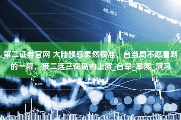 第二证券官网 大陆预感果然很准，台当局不愿看到的一幕，接二连三在岛内上演_台军_军演_演习