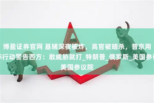 博盈证券官网 基辅深夜被炸，高官被暗杀，普京用实际行动警告西方：敢威胁就打_特朗普_俄罗斯_美国参议院