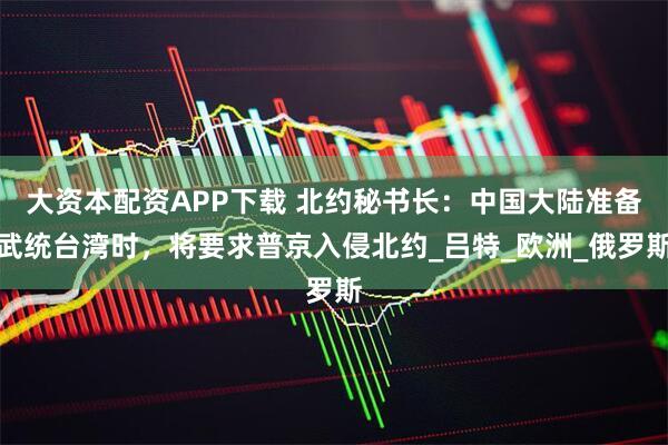 大资本配资APP下载 北约秘书长：中国大陆准备武统台湾时，将要求普京入侵北约_吕特_欧洲_俄罗斯