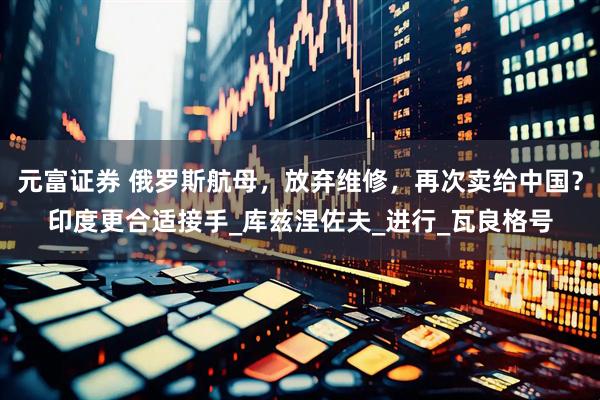 元富证券 俄罗斯航母，放弃维修，再次卖给中国？印度更合适接手_库兹涅佐夫_进行_瓦良格号