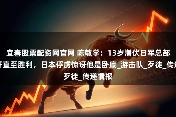宜春股票配资网官网 陈敏学：13岁潜伏日军总部当汉奸直至胜利，日本俘虏惊讶他是卧底_游击队_歹徒_传递情报