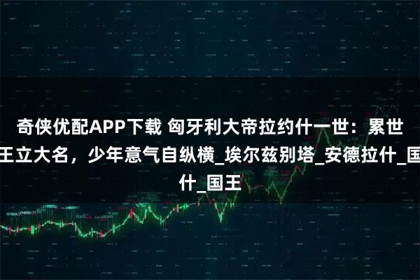 奇侠优配APP下载 匈牙利大帝拉约什一世：累世君王立大名，少年意气自纵横_埃尔兹别塔_安德拉什_国王