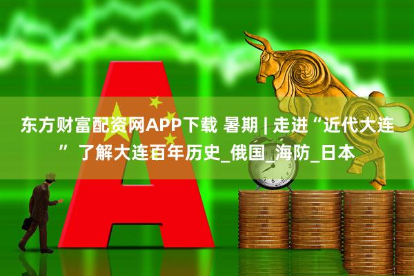 东方财富配资网APP下载 暑期 | 走进“近代大连” 了解大连百年历史_俄国_海防_日本