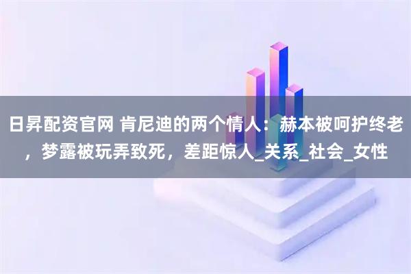 日昇配资官网 肯尼迪的两个情人：赫本被呵护终老，梦露被玩弄致死，差距惊人_关系_社会_女性