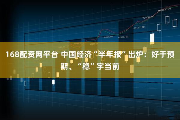 168配资网平台 中国经济“半年报”出炉：好于预期、“稳”字当前