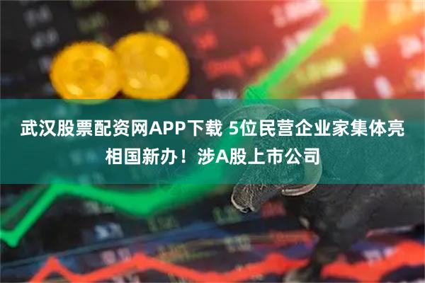 武汉股票配资网APP下载 5位民营企业家集体亮相国新办！涉A股上市公司