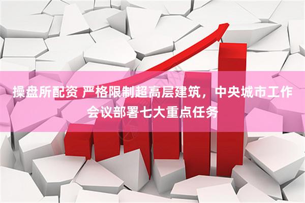 操盘所配资 严格限制超高层建筑，中央城市工作会议部署七大重点任务