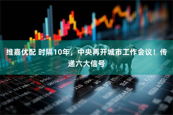维嘉优配 时隔10年，中央再开城市工作会议！传递六大信号