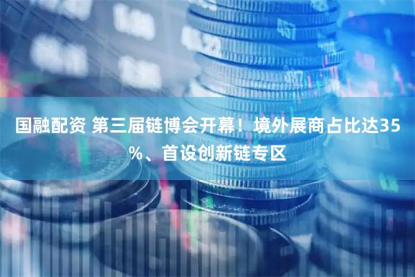国融配资 第三届链博会开幕！境外展商占比达35%、首设创新链专区