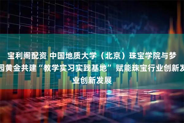 宝利阁配资 中国地质大学（北京）珠宝学院与梦金园黄金共建“教学实习实践基地” 赋能珠宝行业创新发展