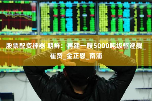 股票配资神器 朝鲜：再建一艘5000吨级驱逐舰_崔贤_金正恩_南浦