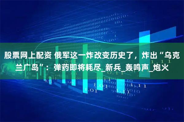 股票网上配资 俄军这一炸改变历史了，炸出“乌克兰广岛”：弹药即将耗尽_新兵_轰鸣声_炮火
