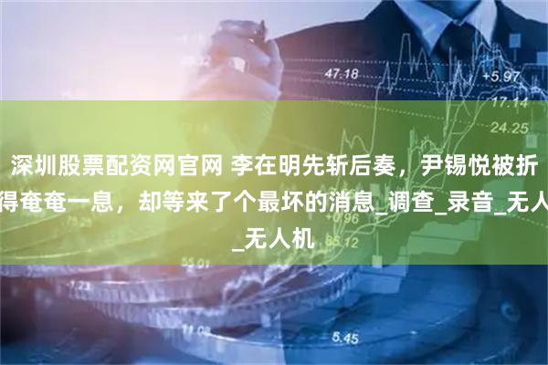 深圳股票配资网官网 李在明先斩后奏，尹锡悦被折磨得奄奄一息，却等来了个最坏的消息_调查_录音_无人机