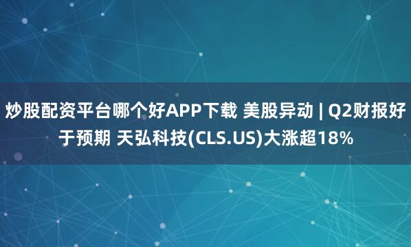 炒股配资平台哪个好APP下载 美股异动 | Q2财报好于预期 天弘科技(CLS.US)大涨超18%