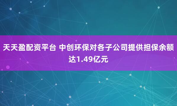 天天盈配资平台 中创环保对各子公司提供担保余额达1.49亿元