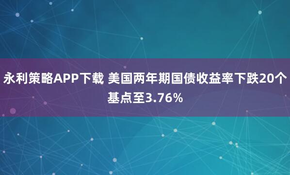 永利策略APP下载 美国两年期国债收益率下跌20个基点至3.76%