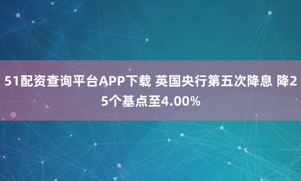 51配资查询平台APP下载 英国央行第五次降息 降25个基点至4.00%