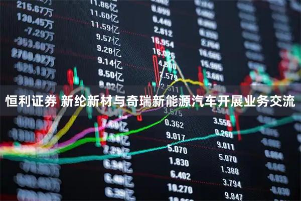 恒利证券 新纶新材与奇瑞新能源汽车开展业务交流