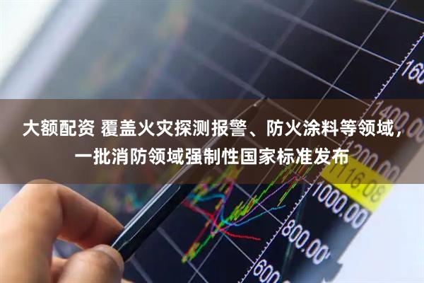 大额配资 覆盖火灾探测报警、防火涂料等领域，一批消防领域强制性国家标准发布