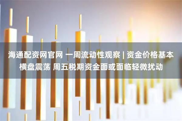 海通配资网官网 一周流动性观察 | 资金价格基本横盘震荡 周五税期资金面或面临轻微扰动