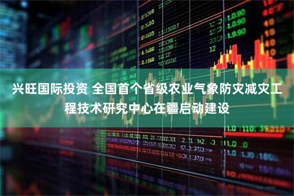 兴旺国际投资 全国首个省级农业气象防灾减灾工程技术研究中心在疆启动建设