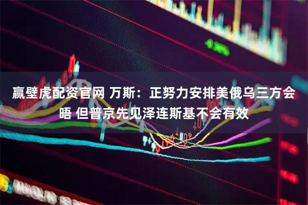 赢壁虎配资官网 万斯：正努力安排美俄乌三方会晤 但普京先见泽连斯基不会有效
