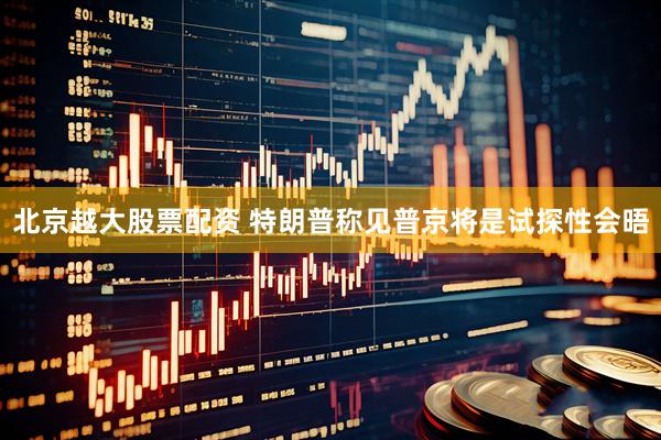 北京越大股票配资 特朗普称见普京将是试探性会晤