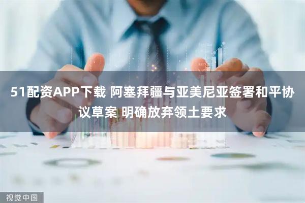 51配资APP下载 阿塞拜疆与亚美尼亚签署和平协议草案 明确放弃领土要求