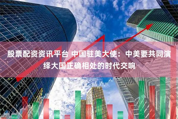股票配资资讯平台 中国驻美大使：中美要共同演绎大国正确相处的时代交响