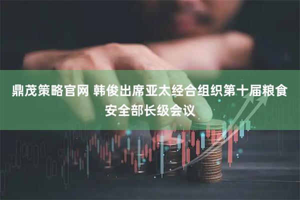 鼎茂策略官网 韩俊出席亚太经合组织第十届粮食安全部长级会议