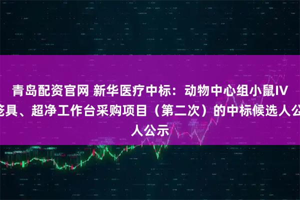 青岛配资官网 新华医疗中标：动物中心组小鼠IVC笼具、超净工作台采购项目（第二次）的中标候选人公示