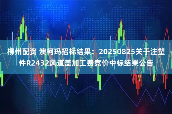 柳州配资 澳柯玛招标结果：20250825关于注塑件R2432风道盖加工费竞价中标结果公告