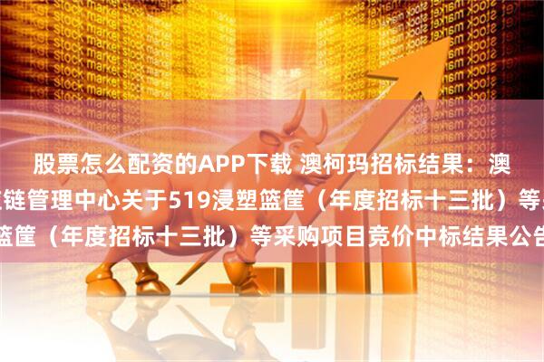 股票怎么配资的APP下载 澳柯玛招标结果：澳柯玛股份有限公司供应链管理中心关于519浸塑篮筐（年度招标十三批）等采购项目竞价中标结果公告