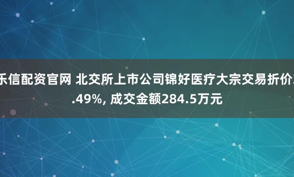 乐信配资官网 北交所上市公司锦好医疗大宗交易折价3.49%, 成交金额284.5万元