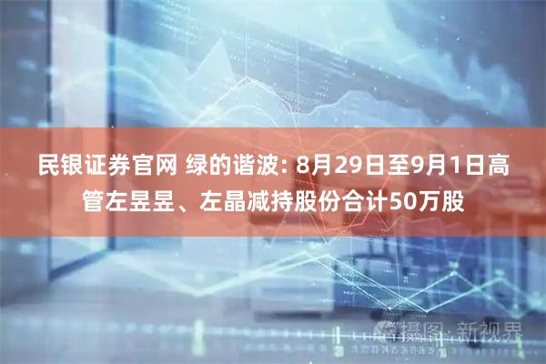 民银证券官网 绿的谐波: 8月29日至9月1日高管左昱昱、左晶减持股份合计50万股