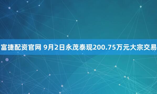 富捷配资官网 9月2日永茂泰现200.75万元大宗交易