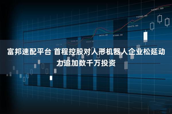 富邦速配平台 首程控股对人形机器人企业松延动力追加数千万投资