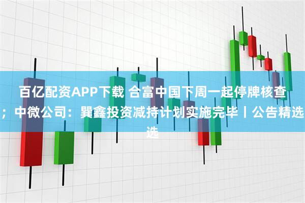 百亿配资APP下载 合富中国下周一起停牌核查；中微公司：巽鑫投资减持计划实施完毕丨公告精选