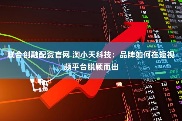 联合创融配资官网 淘小天科技：品牌如何在短视频平台脱颖而出