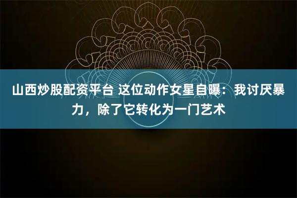山西炒股配资平台 这位动作女星自曝：我讨厌暴力，除了它转化为一门艺术