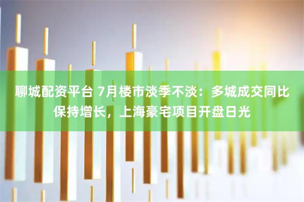 聊城配资平台 7月楼市淡季不淡：多城成交同比保持增长，上海豪宅项目开盘日光