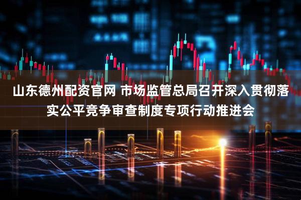山东德州配资官网 市场监管总局召开深入贯彻落实公平竞争审查制度专项行动推进会
