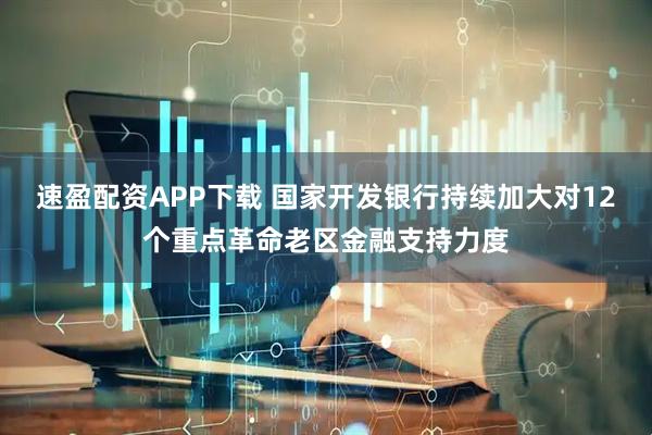 速盈配资APP下载 国家开发银行持续加大对12个重点革命老区金融支持力度